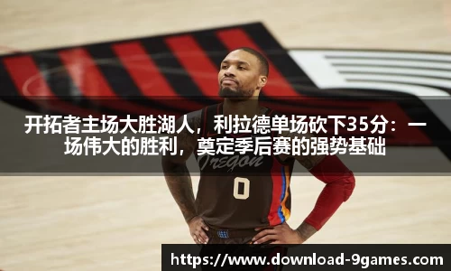 开拓者主场大胜湖人，利拉德单场砍下35分：一场伟大的胜利，奠定季后赛的强势基础
