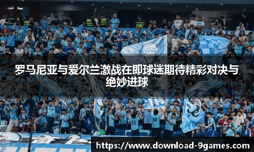 罗马尼亚与爱尔兰激战在即球迷期待精彩对决与绝妙进球