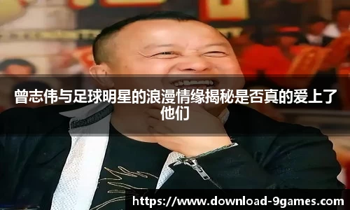 曾志伟与足球明星的浪漫情缘揭秘是否真的爱上了他们